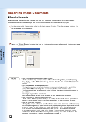 Page 12
12
Basic
Operations
Importing Image Documents
Scanning Documents
When using the scanner function to import data into your computer, the documents will be automatically 
imported into the Document Manager, and thumbnail icons for the documents will be displayed.
Send a document to the computer using the device's scanner function. When the computer receives the 
file, a message will be displayed.
When the Display button is clicked, the icon for the imported document will appear in the document area....