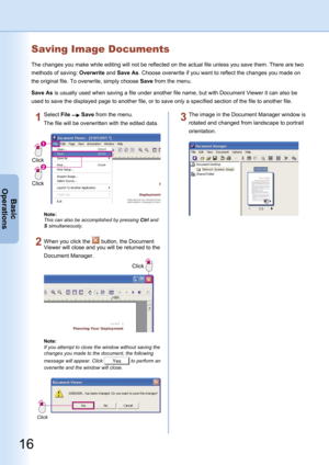 Page 16
16
Basic
Operations
Saving Image Documents
The changes you make while editing will not be reflected on the actual file unless you save them. There are two 
methods of saving: Overwrite and Save As. Choose overwrite if you want to reflect the changes you made on 
the original file. To overwrite, simply choose Save from the menu.
Save As is usually used when saving a file under another file name, but with Document Viewer it can also be 
used to save the displayed page to another file, or to save only a...