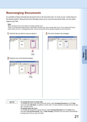 Page 21
21
Basic
Operations
Rearranging Documents
It is possible to freely rearrange the document icons in the document area. To move an icon, simply drag it to 
the desired position. Because Document Manager allows you to move the documents freely, you can easily 
organize your files.
Note:
When moving an icon, don't allow it to overlap another icon!
There is one important thing to keep in mind when moving icons: don't overlap other icons. If you release the mouse 
button while one icon is overlapping...