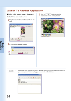 Page 24
24
Basic
Operations
Launch To Another Application
Using a link icon to open a document
Use the link icon to open a document.
Drag
Drag the document you want to open to the link 
icon.
Click
A confirmation message appears.
Click the Yes button to open the 
document in the link icon application.
NOTEThis example opens an image document in Microsoft® Paint but you could use the same method to 
open a message send window by dragging a document to an Email link icon. 