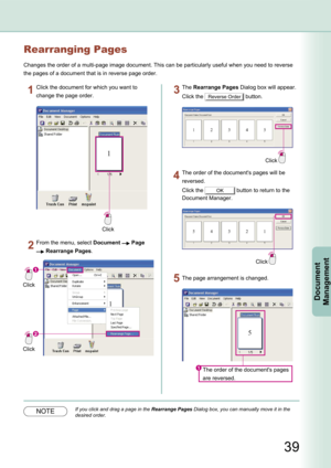 Page 39
39
Document Management
Rearranging Pages
Changes the order of a multi-page image document. This can be particularly useful when you need to reverse 
the pages of a document that is in reverse page order.
Click
Click the document for which you want to 
change the page order.
Click
Click
From the menu, select Document  Page 
 Rearrange Pages.
Click
The Rearrange Pages Dialog box will appear.
Click the Reverse Order button.
The order of the document's pages will be 
reversed.
Click the OK button to...