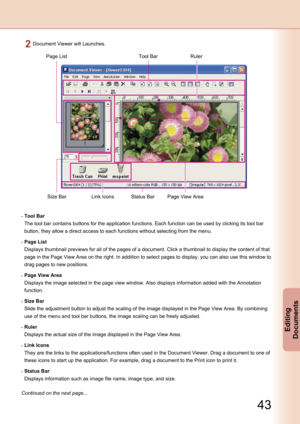 Page 43
42
Editing 
Documents

43
Editing 
Documents

Continued on the next page...
Document Viewer will Launches.
Tool BarPage ListRuler
Size BarLink IconsStatus BarPage View Area
 Tool Bar
 The tool bar contains buttons for the application functions. Each function can be used by clicking its tool bar 
button, they allow a direct access to each functions without selecting from the menu.
 Page List
 Displays thumbnail previews for all of the pages of a document. Click a thumbnail to display the content of that...