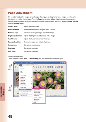 Page 48
48
Editing 
Documents

49
Editing 
Documents

Page Adjustment
It is possible to adjust the images for each page, allowing you to straighten crooked images or enhance the 
blurry ones by making them sharper. From the Page menu, select Adjust Page to access the adjustment 
features. When adjusting pages, it is handy if you display the editing tool buttons by selecting Image Tool Bar 
from the Window menu.
Correct Skew:Adjusts a skewed image.
Eliminate Noise:Removes noise from the image to make it...