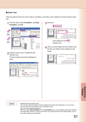 Page 51
50
Editing 
Documents

51
Editing 
Documents

Enter Text
Open the page for which you want to add an annotation, and make a menu selection as shown below to enter 
text.
Click
Click
From the menu, select Annotation  Create 
Annotation  Text.
Drag
Drag the mouse cursor to define the text 
insertion area.
The text insertion area will be displayed in 
white.
Enter text
Click outside the text 
insertion area.
Enter text.
When you click outside the text insertion area, 
the text you entered will be reflected...