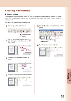 Page 53
53
Editing 
Documents
Creating Annotations
Drawing Shapes
Here, we will try drawing an ellipse around the text. You can draw the shape by simply dragging the mouse 
cursor. This method of drawing can be used for rectangles, white blocks, black blocks, markers, and other 
shapes as well.
This section will use the toolbar buttons to draw.
Click the Ellipse 
button.
Click the  button on the toolbar.
Drag
Drag the cursor diagonally down and to the 
right, starting from where the upper left of the 
ellipse...