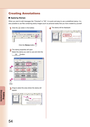 Page 54
54
Editing 
Documents
Creating Annotations
Applying Stamps
When you want to add messages like "Checked" or "OK", it is quick and easy to use a predefined stamp. It is 
also possible to use files containing stamp images (such as personal seals) that you have created by yourself.
Click the Stamp button.
Click the  button in the toolbar.
Click
Click
The stamp properties will open.
Select the stamp you wish to use and click the 
OK button.
Drag
Drag to select the area where the stamp will...