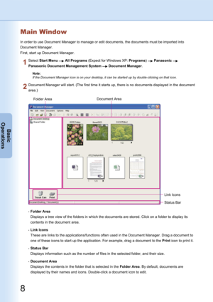Page 8
8
Basic
Operations

9
Basic
Operations

In order to use Document Manager to manage or edit documents, the documents must be imported into 
Document Manager.
First, start up Document Manager.
Document Manager will start. (The first time it starts up, there is no documents displayed in the document 
area.)
Select Start Menu  All Programs (Expect for Windows XP: Programs)  Panasonic  
Panasonic Document Management System  Document Manager.
Note:
If the Document Manager icon is on your desktop, it can be...