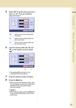 Page 5757
 Chapter 2    More Menus Features
5Select “XY” to set the same value for X 
and Y, or “X”, “Y” to set a different 
value for X and Y.
6Input the erasing width with “S” and 
“T”, or the keypad, and then select 
“OK”.
zThe erasing width can be set in 1 mm 
increments from 5 mm to 99 mm.
7Enter the desired number of copies.
8Press the Start key.
zWhen copying from the Platen Glass, place 
the next original, and follow the instructions 
described on the touch panel display. 
(Only Sort setting)
zAfter...