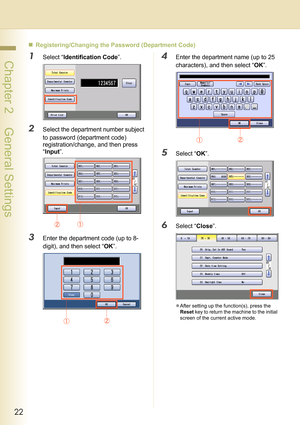 Page 2222
 Chapter 2    General Settings
„Registering/Changing the Password (Department Code)
1Select “Identification Code”.
2Select the department number subject 
to password (department code) 
registration/change, and then press 
“Input”.
3Enter the department code (up to 8-
digit), and then select “OK”.
4Enter the department name (up to 25 
characters), and then select “OK”.
5Select “OK”.
6Select “Close”.
zAfter setting up the function(s), press the 
Reset key to return the machine to the initial 
screen of...