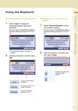 Page 77
 Chapter 1    Before Starting
Using the Keyboard
„Entering Uppercase / Lowercase Letters
1Select “Caps” to change the 
characters between uppercase / 
lowercase.
Ex: When setting “15 LDAP Server Name” in 
Fax/Email Settings (see pages 44, 62, and 
63).
zIn the Standard Setting, lowercase is 
selected.
2Enter the characters, and then select 
“OK”.„Entering Numeric Characters, and 
Symbols
1Select “Numeric/Symbols” to input 
the numbers / symbols.
Ex: When setting “15 LDAP Server Name” in 
Fax/Email...