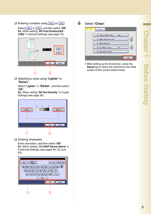 Page 99
 Chapter 1    Before Starting
‰Entering numbers using   or   
Select   or  , and then select “OK”.
Ex: When setting “40 Fold Position(A3/
LDR)” in General Settings (see page 16).
‰Selecting a value using “Lighter” or 
“Darker”.
Select “Lighter” or “Darker”, and then select 
“OK”.
Ex: When setting “04 Text Density” in Copier 
Settings (see page 36).
‰Entering characters
Enter characters, and then select “OK”.
Ex: When setting “15 LDAP Server Name” in 
Fax/Email Settings (see pages 44, 62, and 
63)....