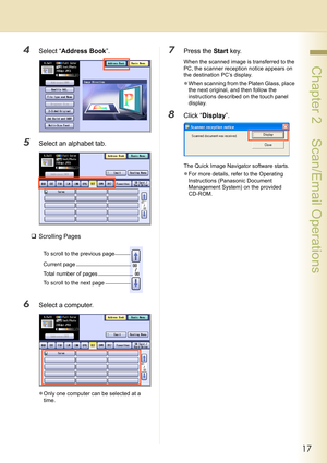 Page 1717
 Chapter 2    Scan/Email Operations
4Select “Address Book”.
5Select an alphabet tab.
‰Scrolling Pages
6Select a computer.
zOnly one computer can be selected at a 
time.
7Press the Start key.
When the scanned image is transferred to the 
PC, the scanner reception notice appears on 
the destination PC’s display.
zWhen scanning from the Platen Glass, place 
the next original, and then follow the 
instructions described on the touch panel 
display.
8Click “Display”.
The Quick Image Navigator software...