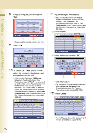 Page 2222
 Chapter 2    Scan/Email Operations
8Select a computer, and then select 
“OK”.
zOnly one station can be selected at a time.
9Select “OK”.
10To select “Cc”, “Bcc” and/or “From”, 
select the corresponding button, and 
then perform steps 4 to 9.
zIf the Function Parameter “145 Sender 
Selection” (Fax/Email Settings> Fax 
Parameters) is set to “Va l i d”, you can preset 
up to 25 sender names. You can select from 
the sender list when sending an Email. 
However, if you select “From” on the Email 
screen,...