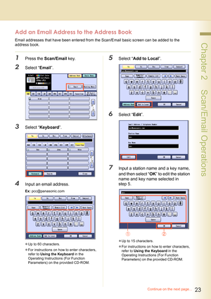 Page 2323
 Chapter 2    Scan/Email Operations
Add an Email Address to the Address Book
Email addresses that have been entered from the Scan/Email basic screen can be added to the 
address book.
1Press the Scan/Email key.
2Select “Email”.
3Select “Keyboard”.
4Input an email address.
Ex: pcc@panasonic.com
zUp to 60 characters.
zFor instructions on how to enter characters, 
refer to Using the Keyboard in the 
Operating Instructions (For Function 
Parameters) on the provided CD-ROM.
5Select “Add to Local”.
6Select...