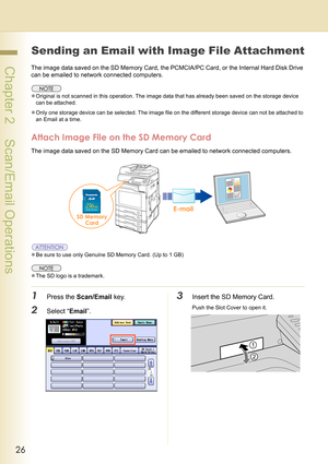 Page 2626
 Chapter 2    Scan/Email Operations
Sending an Email with Image File Attachment
The image data saved on the SD Memory Card, the PCMCIA/PC Card, or the Internal Hard Disk Drive 
can be emailed to network connected computers.
zOriginal is not scanned in this operation. The image data that has already been saved on the storage device 
can be attached.
zOnly one storage device can be selected. The image file on the different storage device can not be attached to 
an Email at a time.
Attach Image File on...