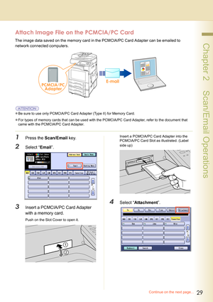 Page 2929
 Chapter 2    Scan/Email Operations
Attach Image File on the PCMCIA/PC Card
The image data saved on the memory card in the PCMCIA/PC Card Adapter can be emailed to 
network connected computers.
zBe sure to use only PCMCIA/PC Card Adapter (Type II) for Memory Card.
zFor types of memory cards that can be used with the PCMCIA/PC Card Adapter, refer to the document that 
came with the PCMCIA/PC Card Adapter.
1Press the Scan/Email key.
2Select “Email”.
3Insert a PCMCIA/PC Card Adapter 
with a memory card....