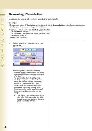 Page 4040
 Chapter 3    Scanner Settings
Scanning Resolution
You can set the appropriate resolution according to your originals.
zThe standard setting of “Resolution” can be changed, refer to Scanner Settings in the Operating Instructions 
(For Function Parameters) on the provided CD-ROM.
zResolution settings are reset to their factory defaults when:
-The Reset key is pressed.
-The Auto Reset Time interval has lapsed (default = 1 min).
-The power is turned OFF.
-A scan job is completed.
1Select a desired...