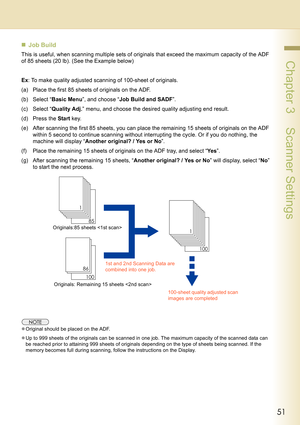 Page 5151
 Chapter 3    Scanner Settings
„Job Build
This is useful, when scanning multiple sets of originals that exceed the maximum capacity of the ADF 
of 85 sheets (20 lb). (See the Example below)
Ex: To make quality adjusted scanning of 100-sheet of originals.
(a) Place the first 85 sheets of originals on the ADF.
(b) Select “Basic Menu”, and choose “Job Build and SADF”.
(c) Select “Quality Adj.” menu, and choose the desired quality adjusting end result.
(d) Press the Start key.
(e) After scanning the first...