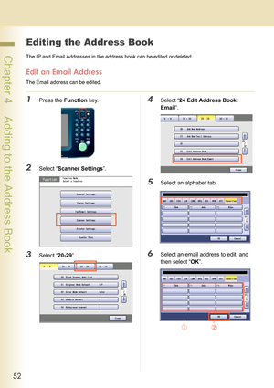 Page 5252
 Chapter 4    Adding to the Address Book
Chapter 4
Adding to the Address Book
Editing the Address Book
The IP and Email Addresses in the address book can be edited or deleted.
Edit an Email Address
The Email address can be edited.
1Press the Function key.
2Select “Scanner Settings”.
3Select “20-29”.
4Select “24 Edit Address Book: 
Email”.
5Select an alphabet tab.
6Select an email address to edit, and 
then select “OK”. 