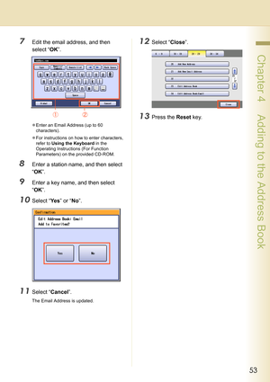 Page 5353
 Chapter 4    Adding to the Address Book
7Edit the email address, and then 
select “OK”.
zEnter an Email Address (up to 60 
characters).
zFor instructions on how to enter characters, 
refer to Using the Keyboard in the 
Operating Instructions (For Function 
Parameters) on the provided CD-ROM.
8Enter a station name, and then select 
“OK”.
9Enter a key name, and then select 
“OK”.
10Select “Ye s” or “No”.
11Select “Cancel”.
The Email Address is updated.
12Select “Close”.
13Press the Reset key. 