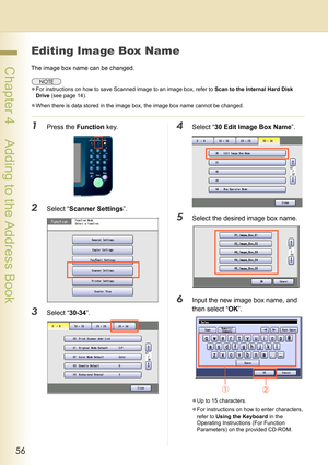 Page 5656
 Chapter 4    Adding to the Address Book
Editing Image Box Name
The image box name can be changed.
zFor instructions on how to save Scanned image to an image box, refer to Scan to the Internal Hard Disk 
Drive (see page 14).
zWhen there is data stored in the image box, the image box name cannot be changed.
1Press the Function key.
2Select “Scanner Settings”.
3Select “30-34”.
4Select “30 Edit Image Box Name”.
5Select the desired image box name.
6Input the new image box name, and 
then select “OK”.
zUp...