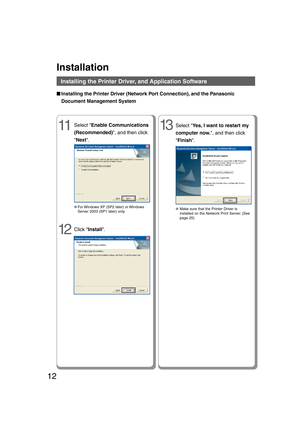 Page 1212
Installation
Installing the Printer Driver, and Application Software
■ ■■ ■
■Installing the Printer Driver (Network Port Connection), and the Panasonic
Document Management System
13Select Yes, I want to restart my
computer now., and then click
Finish.
●Make sure that the Printer Driver is
installed on the Network Print Server. (See
page 25)
Select Enable Communications
(Recommended), and then click
Next.11
●For Windows XP (SP2 later) or Windows
Server 2003 (SP1 later) only.
12Click Install....
