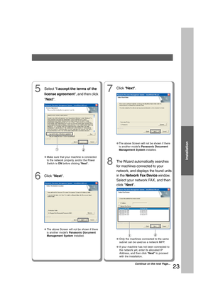 Page 23Installation
23
The Wizard automatically searches
for machines connected to your
network, and displays the found units
in the Network Fax Device window.
Select your network FAX, and then
click Next.
5Select I accept the terms of the
license agreement, and then click
Next.
●Make sure that your machine is connected
to the network properly, and/or the Power
Switch is ON before clicking Next.
6Click Next.
7
●The above Screen will not be shown if there
is another model’s Panasonic Document
Management System...