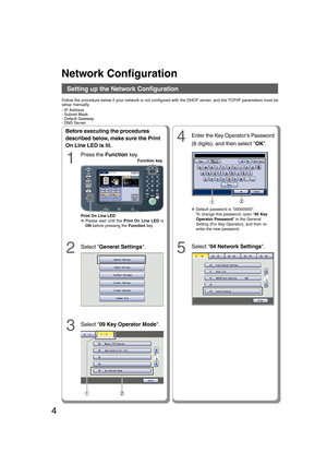 Page 44
Before executing the procedures
described below, make sure the Print
On Line LED is lit.
1
Press the Function key.
2Select General Settings.
3Select 09 Key Operator Mode.
4Enter the Key Operators Password
(8 digits), and then select OK.
5
12
Follow the procedure below if your network is not configured with the DHCP server, and the TCP/IP parameters must be
setup manually.
- IP Address
- Subnet Mask
- Default Gateway
- DNS Server
12
●Default password is 00000000.
To change this password, open 85 Key...