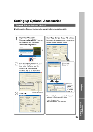 Page 33Setting up Optional
Accessories
33
Setting up Optional Accessories
Network Scanner Settings (Option)
■ ■■ ■
■Setting up the Scanner Configuration using the Communications Utility
3 1
2
1
2
2
1
Refer to right column.
Click OK. Right-Click Panasonic
Communications Utility icon on
the Task Bar, and then select
Scanner Configuration....
Click Add Device if your PC address
information is registered onto the machines
located on the different subnet.
Enter the
machine’s
Device
Name, and
IP Address.
Click OK.2...