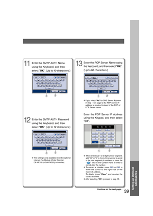 Page 39Setting up Optional
Accessories
39
Enter the SMTP AUTH Name
using the Keyboard, and then
select OK. (Up to 40 characters.)11
12
Enter the SMTP AUTH Password
using the Keyboard, and then
select OK. (Up to 12 characters.)
●When entering a 1 or 2-digit number segment,
add 00 or 0 in front of the number to scroll
to the next segment of numbers, or press the
 
  key on the Control Panel to enter a
period after the number.
●To correct a mistake, press  or  to
move the cursor to the right side of the
incorrect...