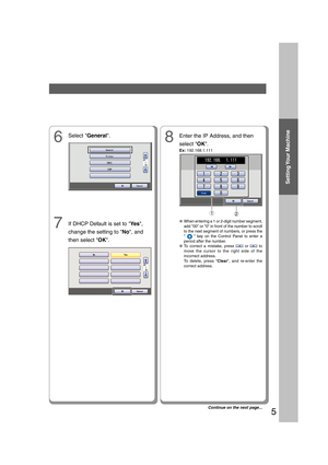 Page 5Setting Your  Machine
5
8Enter the IP Address, and then
select OK.
Ex: 192.168.1.111
If DHCP Default is set to Ye s,
change the setting to No, and
then select OK.
6
12
●When entering a 1 or 2-digit number segment,
add 00 or 0 in front of the number to scroll
to the next segment of numbers, or press the
 
  key on the Control Panel to enter a
period after the number.
●To correct a mistake, press  or  to
move the cursor to the right side of the
incorrect address.
To delete, press Clear, and re-enter the...
