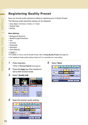 Page 2222
 Chapter 1    Basic Menu Features
Registering Quality Preset
Save your favorite quality adjustment setting by registering up to 5 Quality Presets.
The following quality adjustment settings can be registered:
• Auto, Black, Full Color, 2 Color, or 1 Color
• Original Type
• Density
More Settings
• Background Removal
• BleedThrough Prevention
•Tint
• Contrast
• Sharpness
• Saturation
• Color Balance
zFor details on how to use the Quality Preset, refer to Using Quality Preset (see page 24).
zThe...