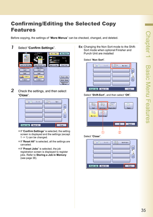 Page 3535
 Chapter 1    Basic Menu Features
Confir ming/Editing the Selected Copy 
Features
Before copying, the settings of “More Menus” can be checked, changed, and deleted.
1Select “Confirm Settings”.
2Check the settings, and then select 
“Close”.
zIf “Confirm Settings” is selected, the setting 
screen is displayed and the settings (except 
1 -> 1) can be changed.
zIf “Reset All” is selected, all the settings are 
canceled.
zIf “Preset Jobs” is selected, the job 
registration screen is displayed to register...