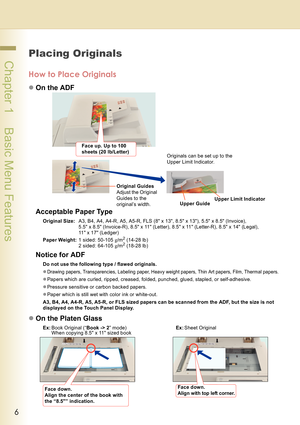 Page 66
 Chapter 1    Basic Menu Features
Chapter 1
Bas i c Menu F eatur es
Placing Originals
How to Place Originals
zOn the ADF
Acceptable Paper Type
Original Size:A3, B4, A4, A4-R, A5, A5-R, FLS (8 x 13, 8.5 x 13), 5.5 x 8.5 (Invoice), 
5.5 x 8.5 (Invoice-R), 8.5 x 11 (Letter), 8.5 x 11 (Letter-R), 8.5 x 14 (Legal), 
11 x 17 (Ledger)
Paper Weight:1 sided: 50-105 g/m
2 (14-28 lb)
2 sided: 64-105 g/m2 (18-28 lb)
Notice for ADF
Do not use the following type / flawed originals.
z
Drawing papers, Transparencies,...
