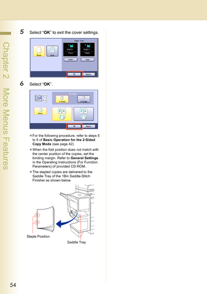Page 5454
 Chapter 2    More Menus Features
5Select “OK” to exit the cover settings.
6Select “OK”.
zFor the following procedure, refer to steps 5 
to 6 of Basic Operation for the 2-Sided 
Copy Mode (see page 42).
zWhen the fold position does not match with 
the center position of the copies, set the 
binding margin. Refer to General Settings 
in the Operating Instructions (For Function 
Parameters) of provided CD-ROM.
zThe stapled copies are delivered to the 
Saddle Tray of the 1Bin Saddle-Stitch 
Finisher as...