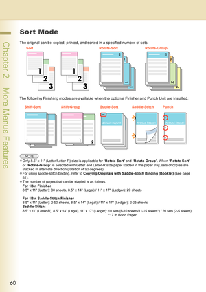 Page 6060
 Chapter 2    More Menus Features
Sor t Mode
The original can be copied, printed, and sorted in a specified number of sets.
The following Finishing modes are available when the optional Finisher and Punch Unit are installed.
zOnly 8.5 x 11 (Letter/Letter-R) size is applicable for “Rotate-Sort” and “Rotate-Group”. When “Rotate-Sort” 
or “Rotate-Group” is selected with Letter and Letter-R size paper loaded in the paper tray, sets of copies are 
stacked in alternate direction (rotation of 90 degrees)....