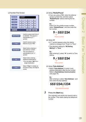 Page 2121
 Chapter 2    Basic Fax Transmission
‰Number Pad Screen‰Using “Redial/Pause” 
zIf you are using a PBX, enter the external 
access number first, and then select 
“Redial/Pause” before entering the fax 
number.
Ex: 
Enter 9 for the outside access number, 
select “Redial/Pause”, and then enter the 
fax number.
‰Using “✱” 
zA “/” symbol appears when the dialing 
method is changed from “Pulse” to “Tone”.
zThe standard setting for “06 Dialing 
Method” is “Tone”.
Ex: 
After entering 9, select “✱” to switch...