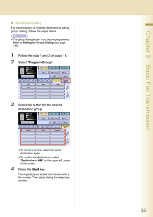 Page 2323
 Chapter 2    Basic Fax Transmission
„Use Group Dialing
For transmission to multiple destinations using 
group dialing, follow the steps below.
zThe group dialing button must be pre-programmed. 
Refer to 
Setting for Group Dialing (see page 
189)
.
1Follow the step 1 and 2 on page 18.
2Select “Program/Group”.
3Select the button for the desired 
destination group.
zTo cancel a choice, select the same 
destination again.
zTo confirm the destinations, select 
“Destinations: ###” on the upper left corner...
