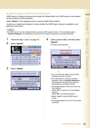 Page 2525
 Chapter 2    Basic Fax Transmission
„Search through the LDAP Server (LDAP Search) 
LDAP search is a feature that searches through the Address Book of an LDAP server on the network 
for fax numbers or Email addresses.
Select “Global” on the displayed screen to use the LDAP Search feature.
Contact your network administrator to check whether the LDAP Search feature is available in your 
particular environment.
zAn LDAP server must be configured before using the LDAP search function. For more details,...