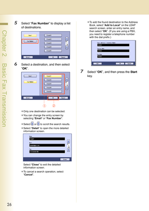 Page 2626
 Chapter 2    Basic Fax Transmission
5Select “Fax Number” to display a list 
of destinations.
6Select a destination, and then select 
“OK”.
zOnly one destination can be selected.
zYou can change the entry screen by 
selecting “Email” or “Fax Number”.
zSelect   or   to scroll the search results.
zSelect “Detail” to open the more detailed 
information screen.
Select “Close” to exit the detailed 
information screen.
zTo cancel a search operation, select 
“Cancel”.zTo add the found destination to the...