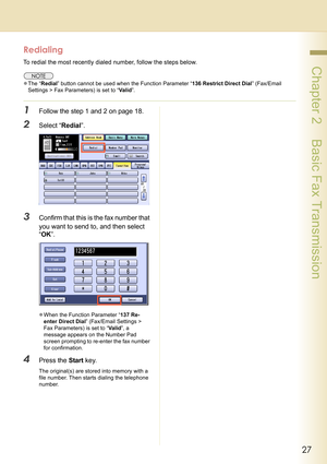Page 2727
 Chapter 2    Basic Fax Transmission
Redialing
To redial the most recently dialed number, follow the steps below.
zThe “Redial” button cannot be used when the Function Parameter “136 Restrict Direct Dial” (Fax/Email 
Settings > Fax Parameters) is set to “Va l i d”.
1Follow the step 1 and 2 on page 18.
2Select “Redial”.
3Confirm that this is the fax number that 
you want to send to, and then select 
“OK”.
zWhen the Function Parameter “137 Re-
enter Direct Dial” (Fax/Email Settings > 
Fax Parameters) is...