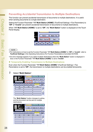 Page 2828
 Chapter 2    Basic Fax Transmission
Preventing Accidental Transmission to Multiple Destinations
This function can prevent accidental transmission of documents to multiple destinations. It is useful 
when sending documents to a single destination.
Setting the Function Parameter “117 Multi Station (HOME)” (Fax/Email Settings > Fax Parameters) to 
“Off” or “Invalid” can prevent accidental transmission of documents to multiple destinations. 
When “117 Multi Station (HOME)” is set to “Off”, the “Multi...