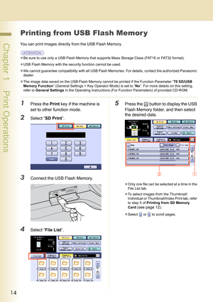 Page 1414
 Chapter 1    Print Operations
Printing from USB Flash Memor y
You can print images directly from the USB Flash Memory.
zBe sure to use only a USB Flash Memory that supports Mass Storage Class (FAT16 or FAT32 format).
zUSB Flash Memory with the security function cannot be used.
zWe cannot guarantee compatibility with all USB Flash Memories. For details, contact the authorized Panasonic 
dealer.
zThe image data saved on the USB Flash Memory cannot be printed if the Function Parameter “70 SD/USB 
Memory...