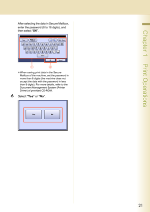 Page 2121
 Chapter 1    Print Operations
After selecting the data in Secure Mailbox, 
enter the password (8 to 16 digits), and 
then select “OK”.
zWhen saving print data in the Secure 
Mailbox of the machine, set the password in 
more than 8 digits (the machine does not 
accept the data with the password in less 
than 8 digits). For more details, refer to the 
Document Management System (Printer 
Driver) of provided CD-ROM.
6Select “Ye s” or “No”. 