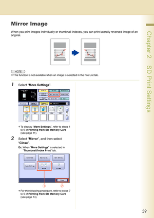 Page 3939
 Chapter 2    SD Print Settings
Mirror Image
When you print images individually or thumbnail indexes, you can print laterally reversed image of an 
original.
zThis function is not available when an image is selected in the File List tab. 
1Select “More Settings”.
zTo display “More Settings”, refer to steps 1 
to 6 of Printing from SD Memory Card 
(see page 11).
2Select “Mirror”, and then select 
“Close”.
Ex:When “More Settings” is selected in 
“Thumbnail/Index Print” tab.
zFor the following procedure,...