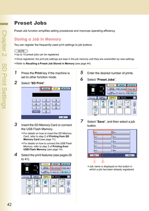 Page 4242
 Chapter 2    SD Print Settings
Preset Jobs
Preset Job function simplifies setting procedures and improves operating efficiency.
Storing a Job in Memory
You can register the frequently used print settings to job buttons.
zUp to 10 preset jobs can be registered.
zOnce registered, the print job settings are kept in the job memory until they are overwritten by new settings.
zRefer to Recalling a Preset Job Stored in Memory (see page 44).
1Press the Print key if the machine is 
set to other function...