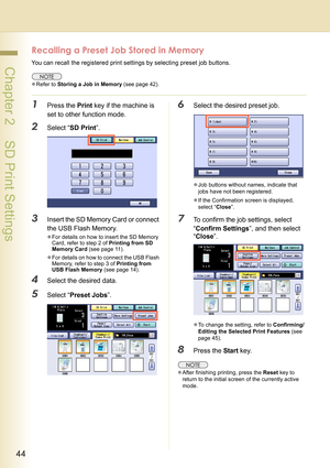 Page 4444
 Chapter 2    SD Print Settings
Recalling a Preset Job Stored in Memory
You can recall the registered print settings by selecting preset job buttons.
zRefer to Storing a Job in Memory (see page 42).
1Press the Print key if the machine is 
set to other function mode.
2Select “SD Print”.
3Insert the SD Memory Card or connect 
the USB Flash Memory.
zFor details on how to insert the SD Memory 
Card, refer to step 2 of Printing from SD 
Memory Card (see page 11).
zFor details on how to connect the USB...