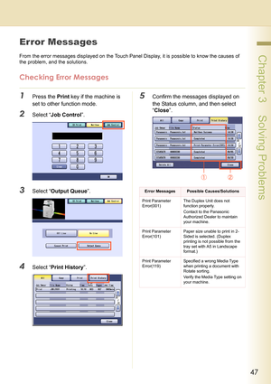 Page 4747
 Chapter 3    Solving Problems
Error Messages
From the error messages displayed on the Touch Panel Display, it is possible to know the causes of 
the problem, and the solutions.
Checking Error Messages
1Press the Print key if the machine is 
set to other function mode.
2Select “Job Control”.
3Select “Output Queue”.
4Select “Print History”.
5Confirm the messages displayed on 
the Status column, and then select 
“Close”.
Error MessagesPossible Causes/Solutions
Print Parameter 
Error(001)The Duplex Unit...