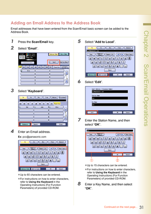 Page 3131
 Chapter 2    Scan/Email Operations
Adding an Email Address to the Address Book
Email addresses that have been entered from the Scan/Email basic screen can be added to the 
Address Book.
1Press the Scan/Email key.
2Select “Email”.
3Select “Keyboard”.
4Enter an Email address.
Ex: pcc@panasonic.com
zUp to 60 characters can be entered.
zFor instructions on how to enter characters, 
refer to Using the Keyboard in the 
Operating Instructions (For Function 
Parameters) of provided CD-ROM.
5Select “Add to...
