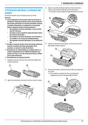 Page 111. Introducción e instalación
11Comuníquese con un distribuidor autorizado Panasonic para obtener ayuda.
Instalación
1.6 Cartucho de tóner y cartucho del 
tambor
El cartucho de tóner que se incluye es para uso inicial.
Atención:
LLea las siguientes instrucciones antes de comenzar la 
instalación. Después de leerlas, abra la bolsa protectora 
del cartucho del tambor. El cartucho del tambor contiene 
un tambor fotosensible. La exposición a la luz puede 
dañarlo. Después de abrir la bolsa protectora:
– No...